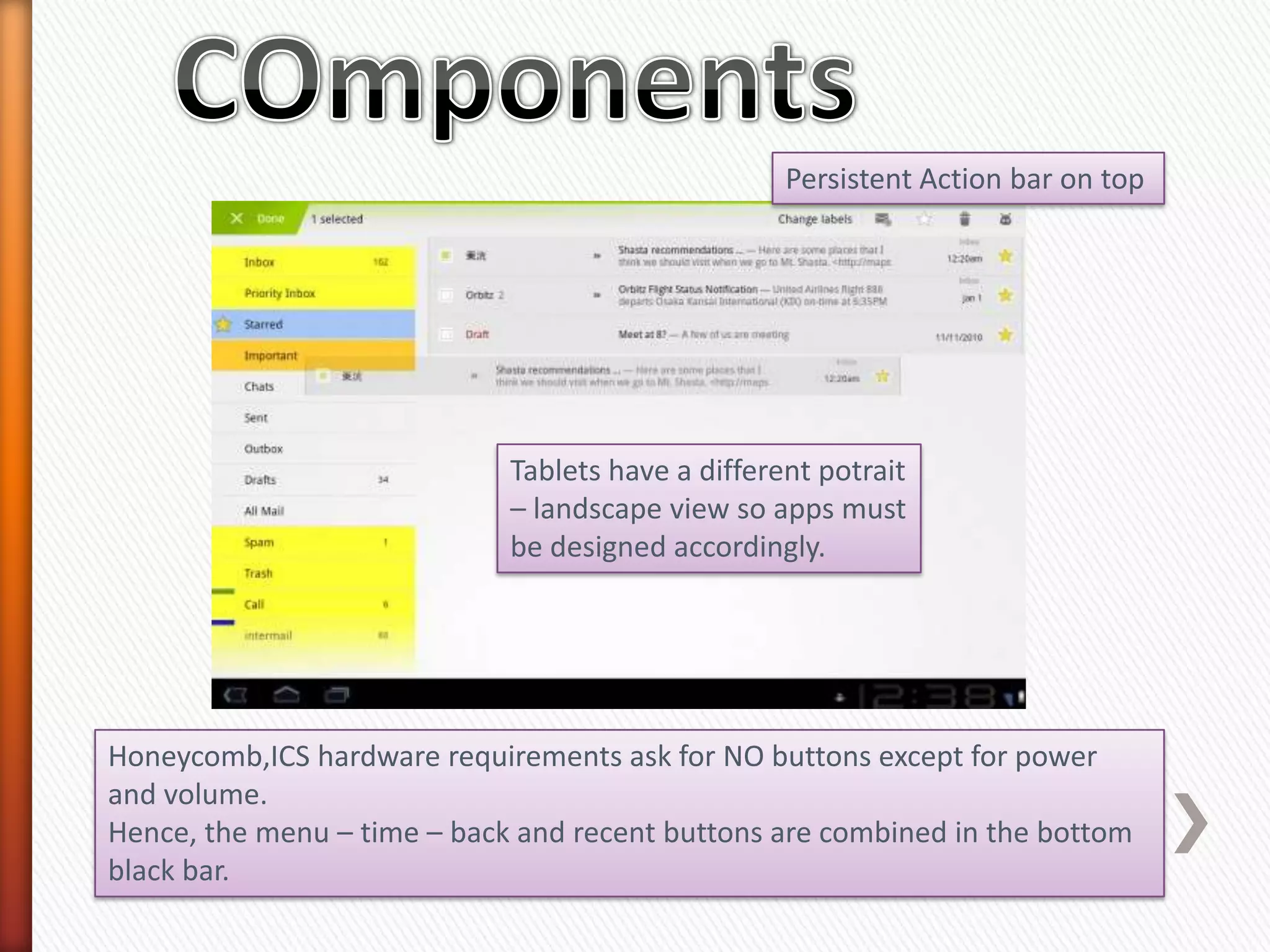 Persistent Action bar on top




                             Tablets have a different potrait
                             – landscape view so apps must
                             be designed accordingly.




Honeycomb,ICS hardware requirements ask for NO buttons except for power
and volume.
Hence, the menu – time – back and recent buttons are combined in the bottom
black bar.
 