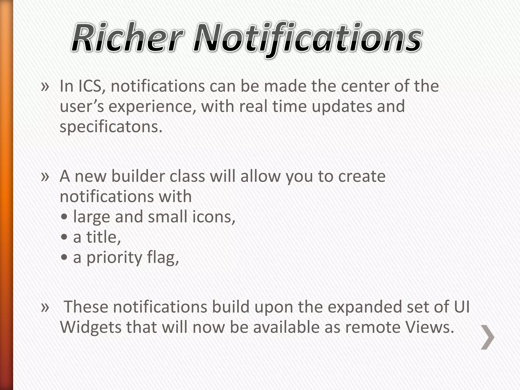 » In ICS, notifications can be made the center of the
  user’s experience, with real time updates and
  specificatons.

» A new builder class will allow you to create
  notifications with
  • large and small icons,
  • a title,
  • a priority flag,

» These notifications build upon the expanded set of UI
  Widgets that will now be available as remote Views.
 
