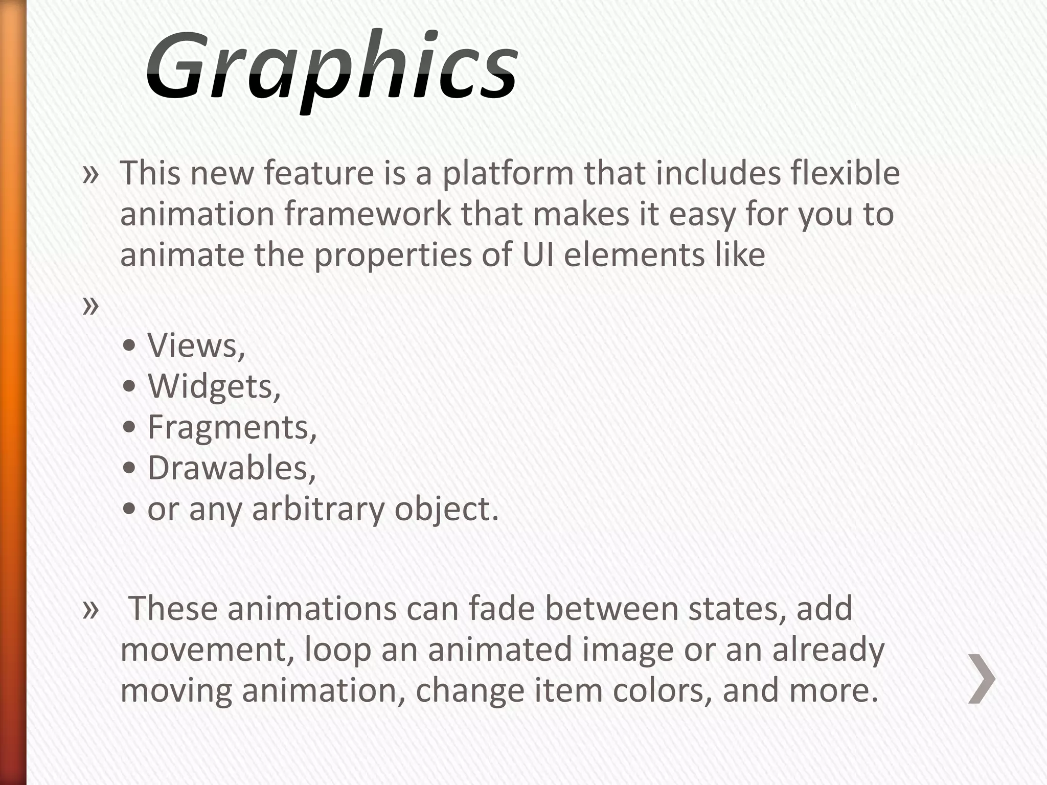 » This new feature is a platform that includes flexible
  animation framework that makes it easy for you to
  animate the properties of UI elements like
»
  • Views,
  • Widgets,
  • Fragments,
  • Drawables,
  • or any arbitrary object.

» These animations can fade between states, add
  movement, loop an animated image or an already
  moving animation, change item colors, and more.
 