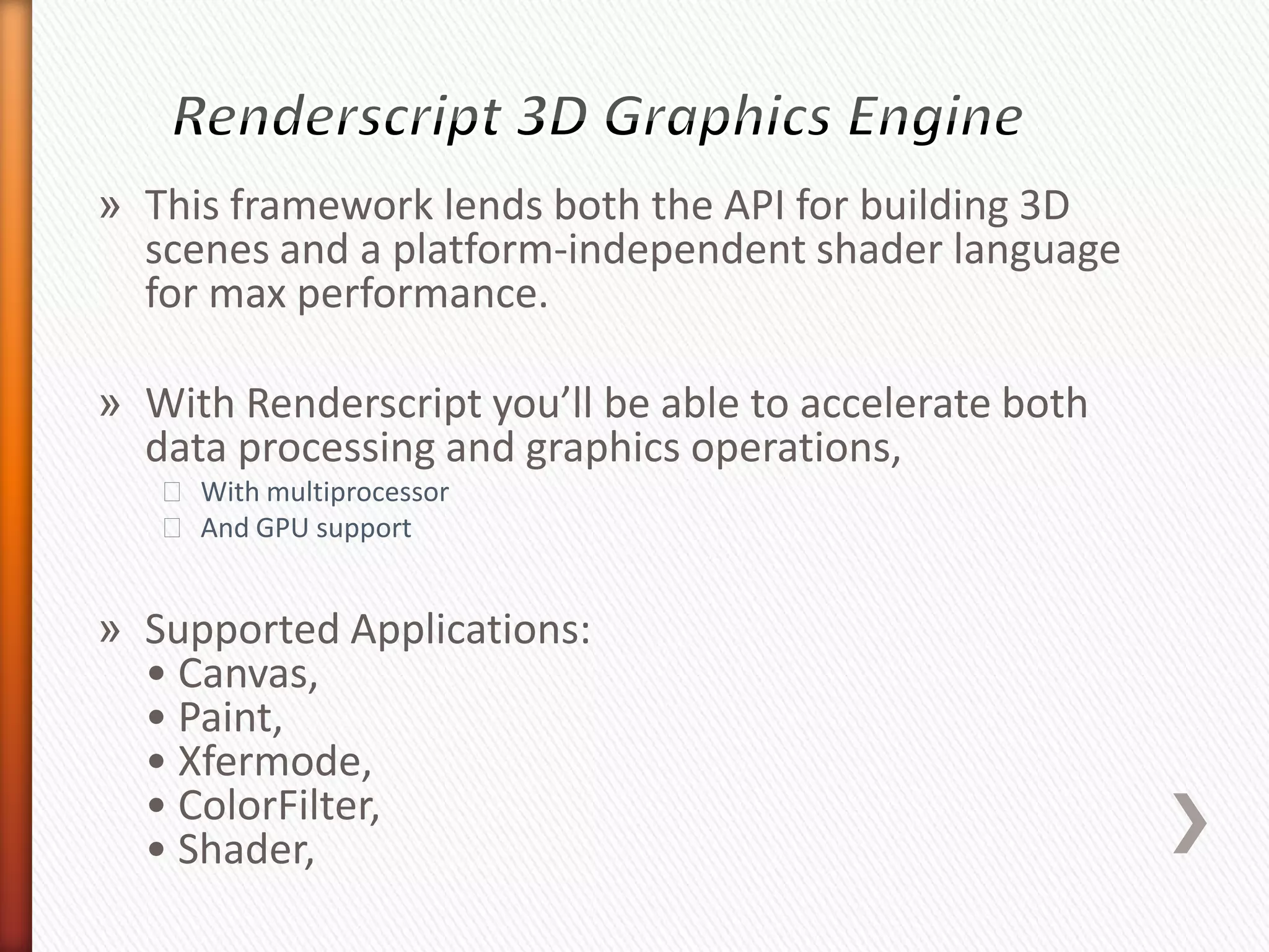 » This framework lends both the API for building 3D
  scenes and a platform-independent shader language
  for max performance.

» With Renderscript you’ll be able to accelerate both
  data processing and graphics operations,
   ˃ With multiprocessor
   ˃ And GPU support


» Supported Applications:
  • Canvas,
  • Paint,
  • Xfermode,
  • ColorFilter,
  • Shader,
 