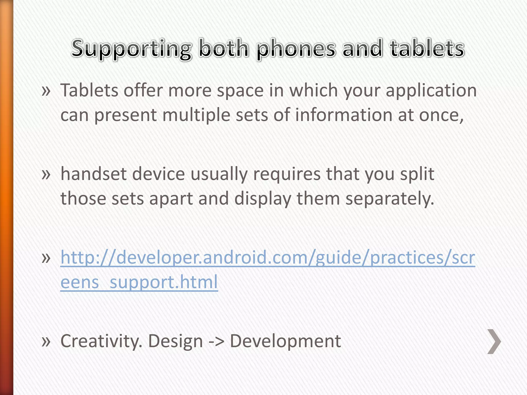 » Tablets offer more space in which your application
  can present multiple sets of information at once,

» handset device usually requires that you split
  those sets apart and display them separately.

» http://developer.android.com/guide/practices/scr
  eens_support.html

» Creativity. Design -> Development
 