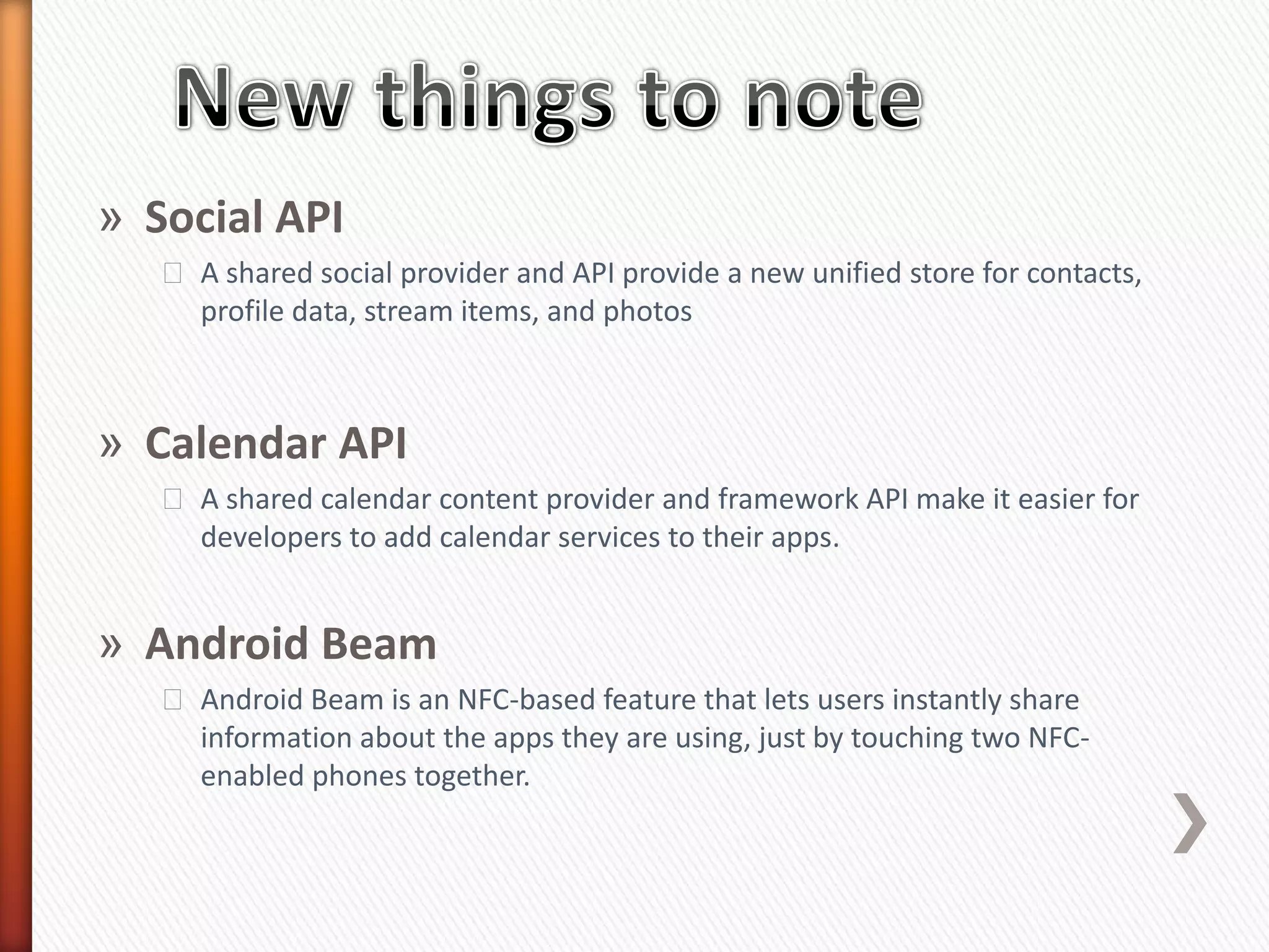 » Social API
   ˃ A shared social provider and API provide a new unified store for contacts,
     profile data, stream items, and photos



» Calendar API
   ˃ A shared calendar content provider and framework API make it easier for
     developers to add calendar services to their apps.


» Android Beam
   ˃ Android Beam is an NFC-based feature that lets users instantly share
     information about the apps they are using, just by touching two NFC-
     enabled phones together.
 