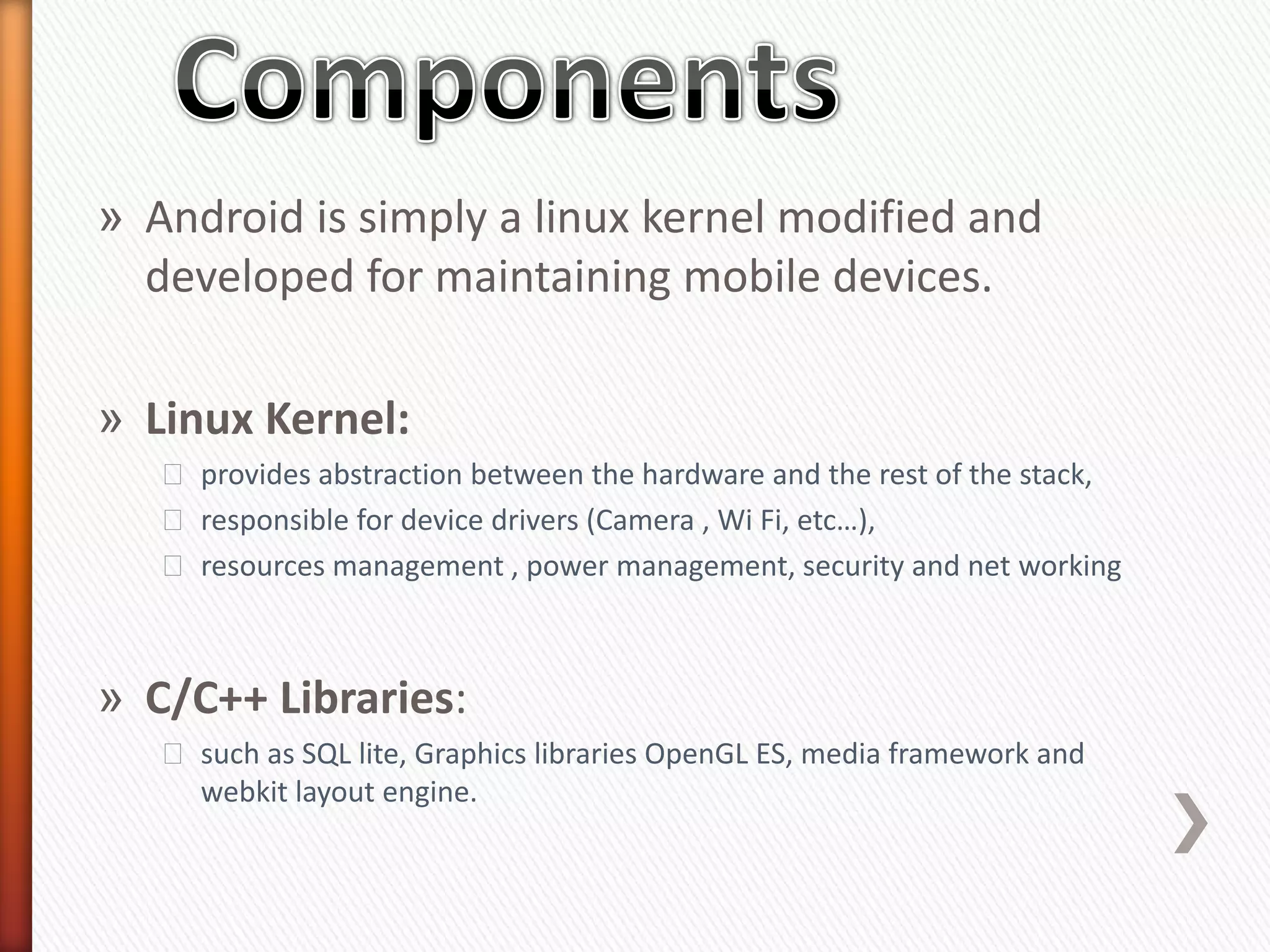 » Android is simply a linux kernel modified and
  developed for maintaining mobile devices.

» Linux Kernel:
   ˃ provides abstraction between the hardware and the rest of the stack,
   ˃ responsible for device drivers (Camera , Wi Fi, etc…),
   ˃ resources management , power management, security and net working



» C/C++ Libraries:
   ˃ such as SQL lite, Graphics libraries OpenGL ES, media framework and
     webkit layout engine.
 