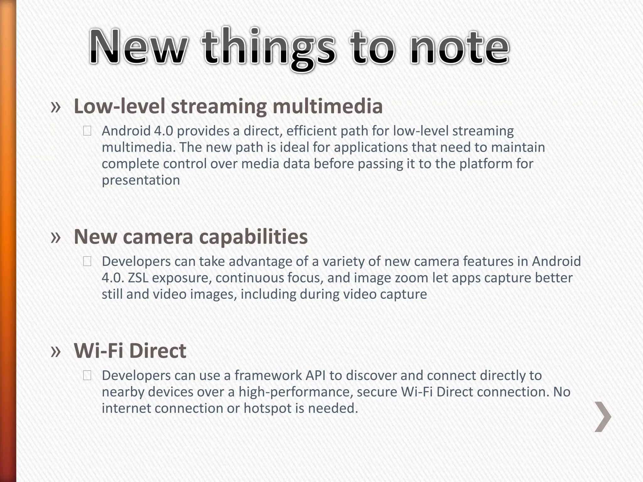 » Low-level streaming multimedia
   ˃ Android 4.0 provides a direct, efficient path for low-level streaming
     multimedia. The new path is ideal for applications that need to maintain
     complete control over media data before passing it to the platform for
     presentation


» New camera capabilities
   ˃ Developers can take advantage of a variety of new camera features in Android
     4.0. ZSL exposure, continuous focus, and image zoom let apps capture better
     still and video images, including during video capture


» Wi-Fi Direct
   ˃ Developers can use a framework API to discover and connect directly to
     nearby devices over a high-performance, secure Wi-Fi Direct connection. No
     internet connection or hotspot is needed.
 