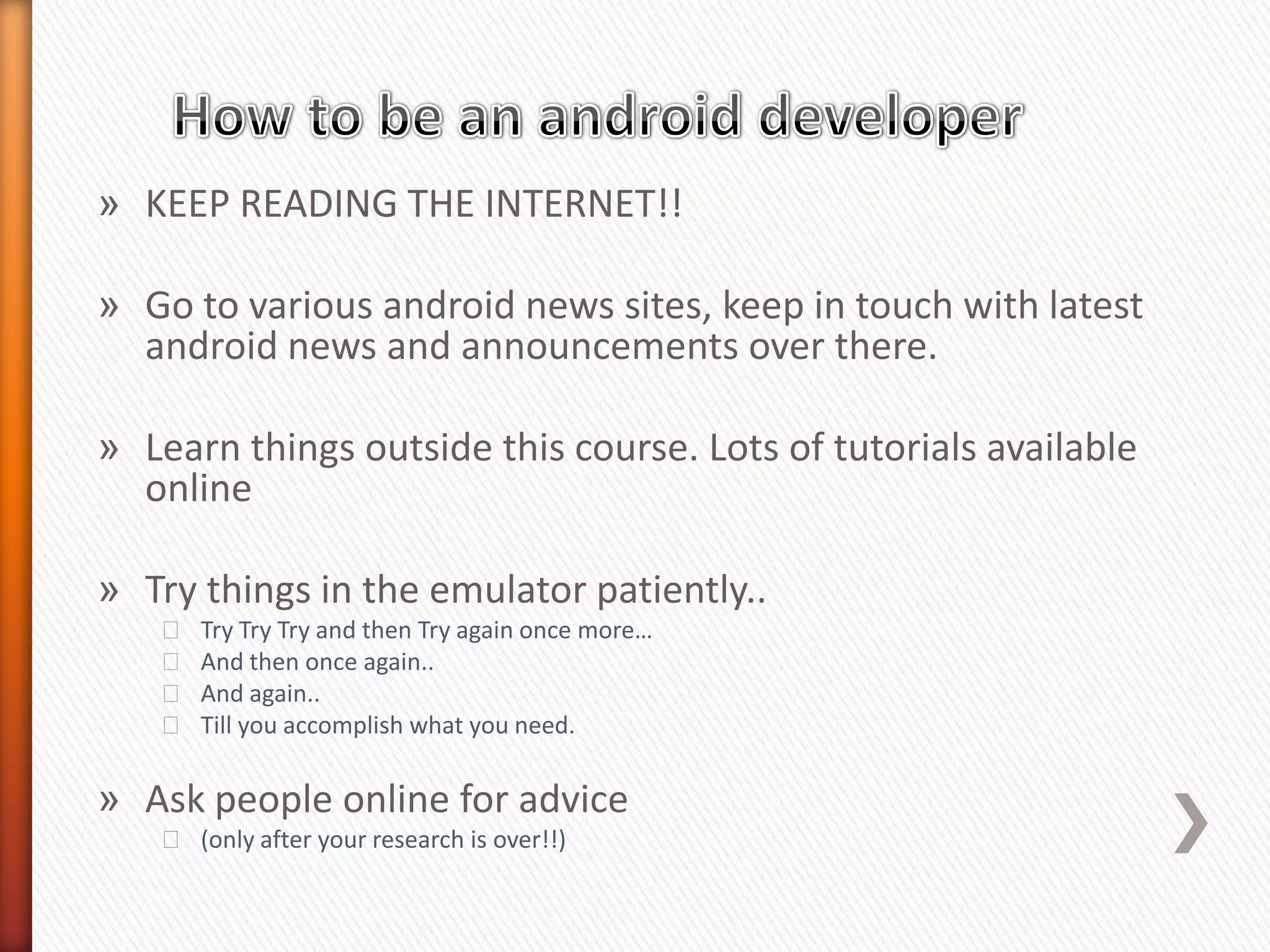 » KEEP READING THE INTERNET!!

» Go to various android news sites, keep in touch with latest
  android news and announcements over there.

» Learn things outside this course. Lots of tutorials available
  online

» Try things in the emulator patiently..
   ˃   Try Try Try and then Try again once more…
   ˃   And then once again..
   ˃   And again..
   ˃   Till you accomplish what you need.

» Ask people online for advice
   ˃ (only after your research is over!!)
 