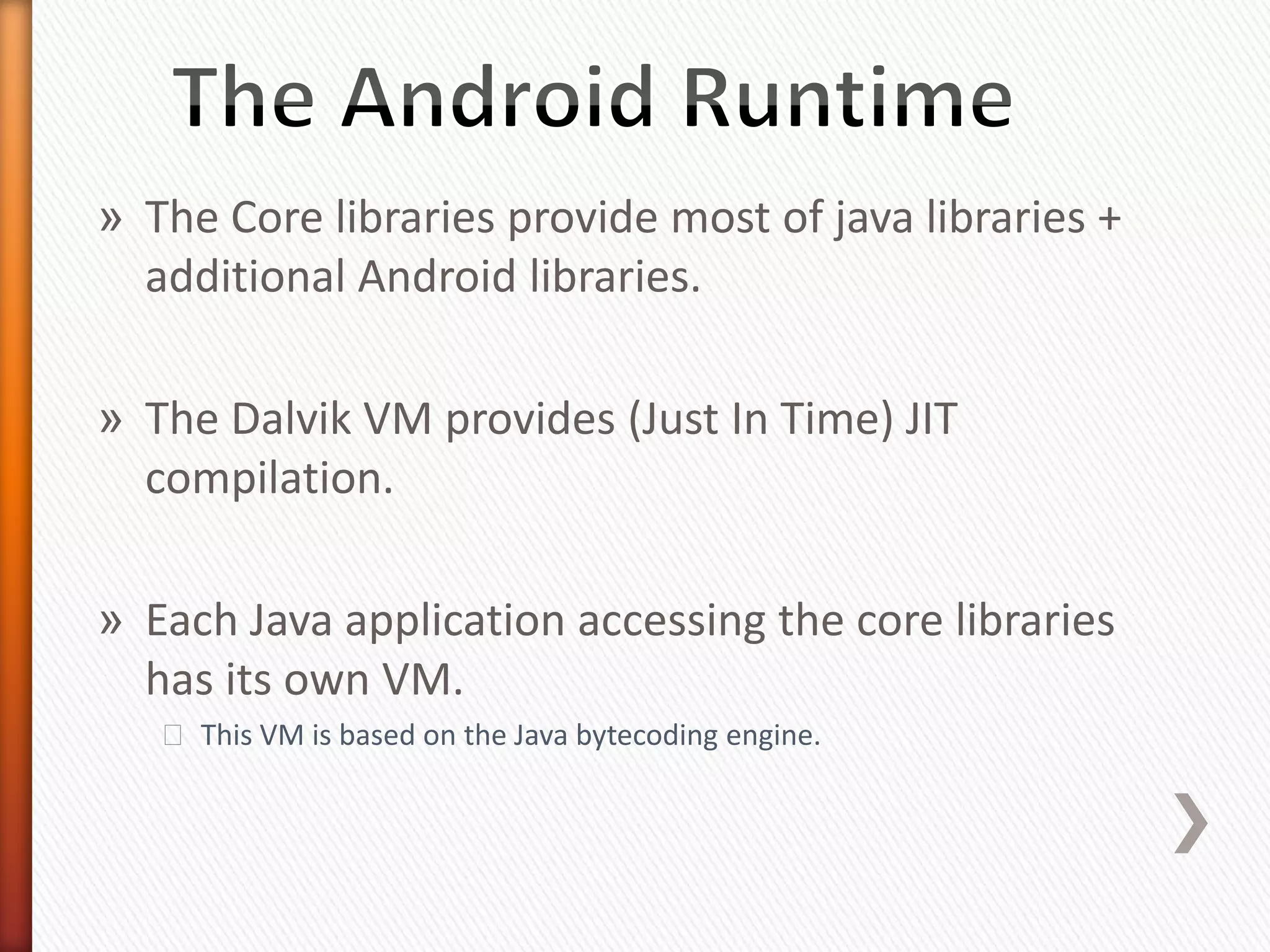 » The Core libraries provide most of java libraries +
  additional Android libraries.

» The Dalvik VM provides (Just In Time) JIT
  compilation.

» Each Java application accessing the core libraries
  has its own VM.
   ˃ This VM is based on the Java bytecoding engine.
 