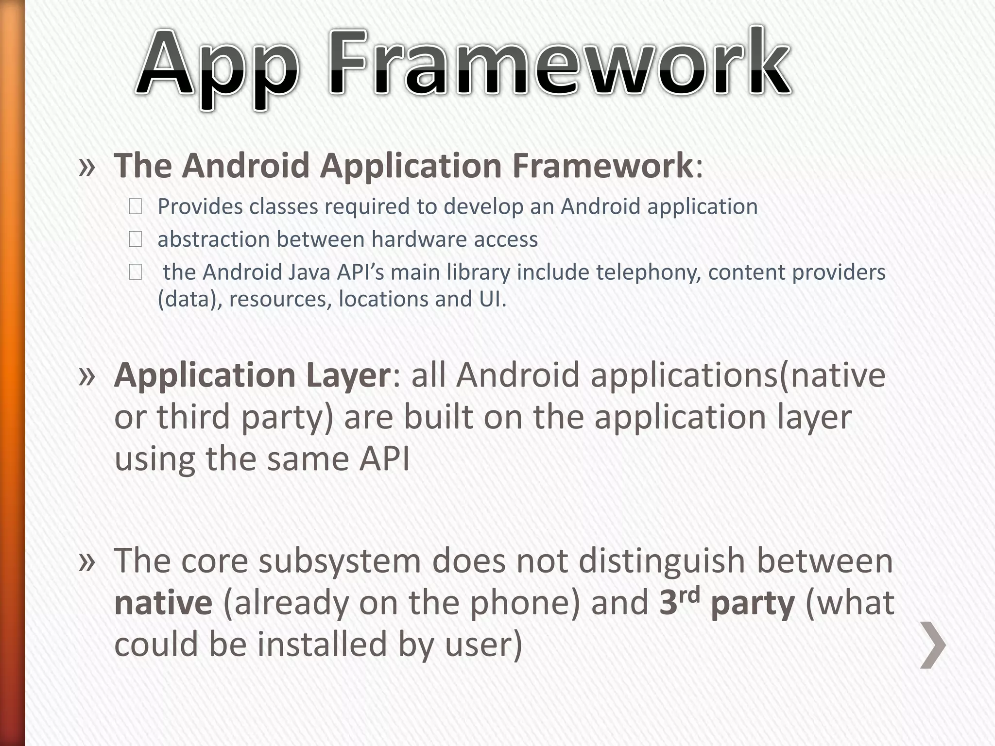 » The Android Application Framework:
   ˃ Provides classes required to develop an Android application
   ˃ abstraction between hardware access
   ˃ the Android Java API’s main library include telephony, content providers
     (data), resources, locations and UI.


» Application Layer: all Android applications(native
  or third party) are built on the application layer
  using the same API

» The core subsystem does not distinguish between
  native (already on the phone) and 3rd party (what
  could be installed by user)
 