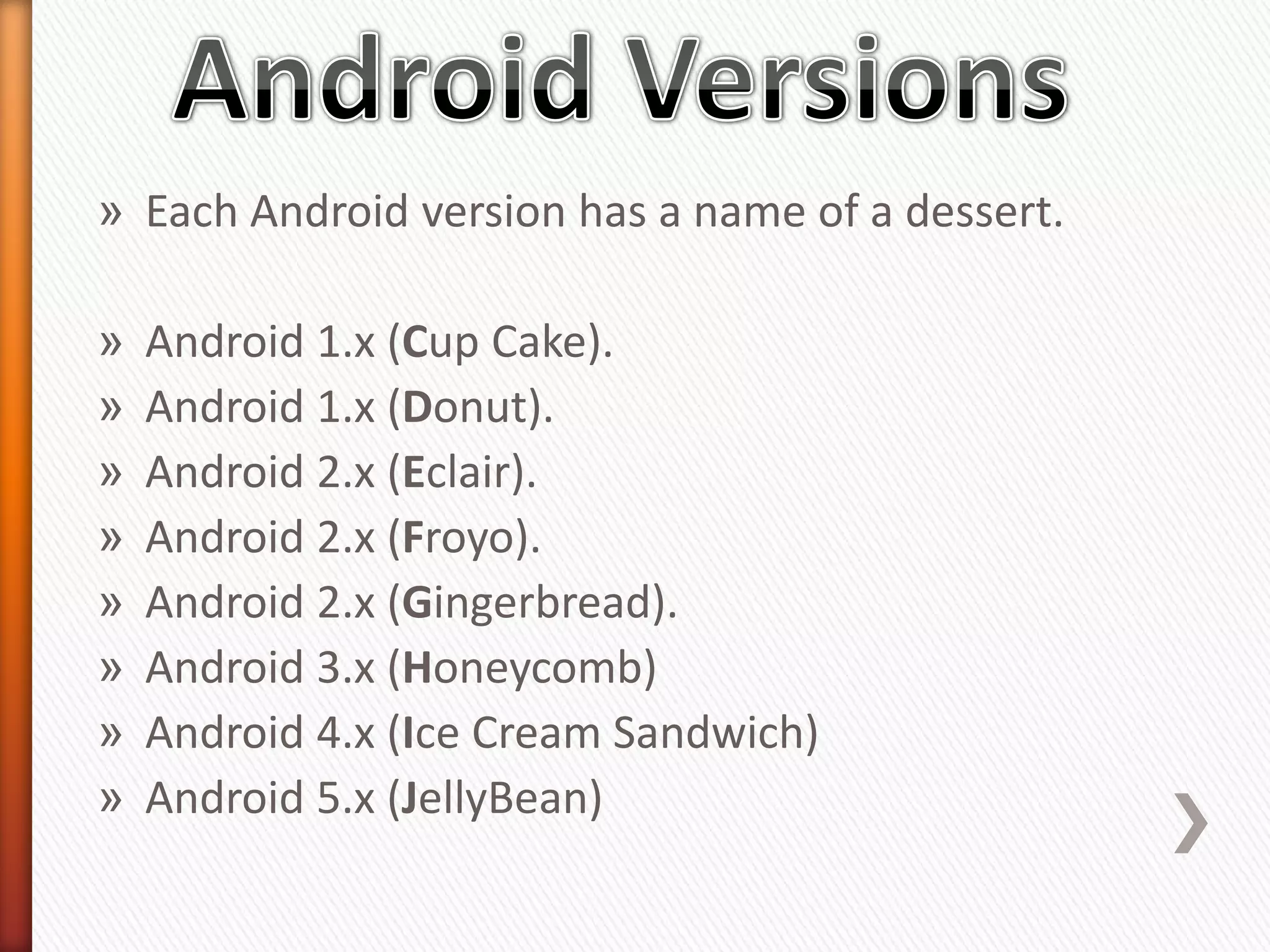 » Each Android version has a name of a dessert.

»   Android 1.x (Cup Cake).
»   Android 1.x (Donut).
»   Android 2.x (Eclair).
»   Android 2.x (Froyo).
»   Android 2.x (Gingerbread).
»   Android 3.x (Honeycomb)
»   Android 4.x (Ice Cream Sandwich)
»   Android 5.x (JellyBean)
 