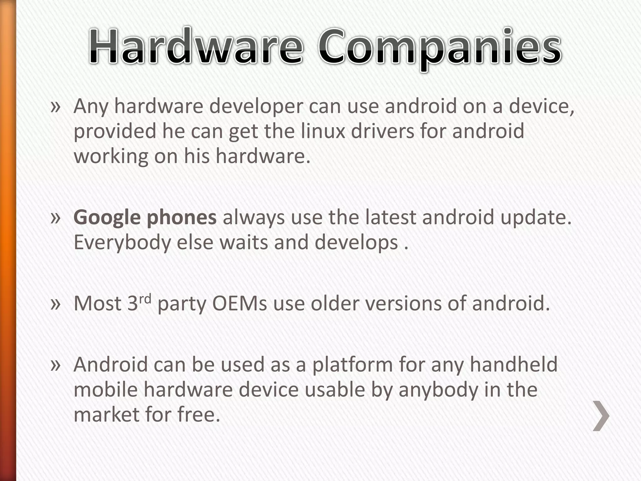 » Any hardware developer can use android on a device,
  provided he can get the linux drivers for android
  working on his hardware.

» Google phones always use the latest android update.
  Everybody else waits and develops .

» Most 3rd party OEMs use older versions of android.

» Android can be used as a platform for any handheld
  mobile hardware device usable by anybody in the
  market for free.
 