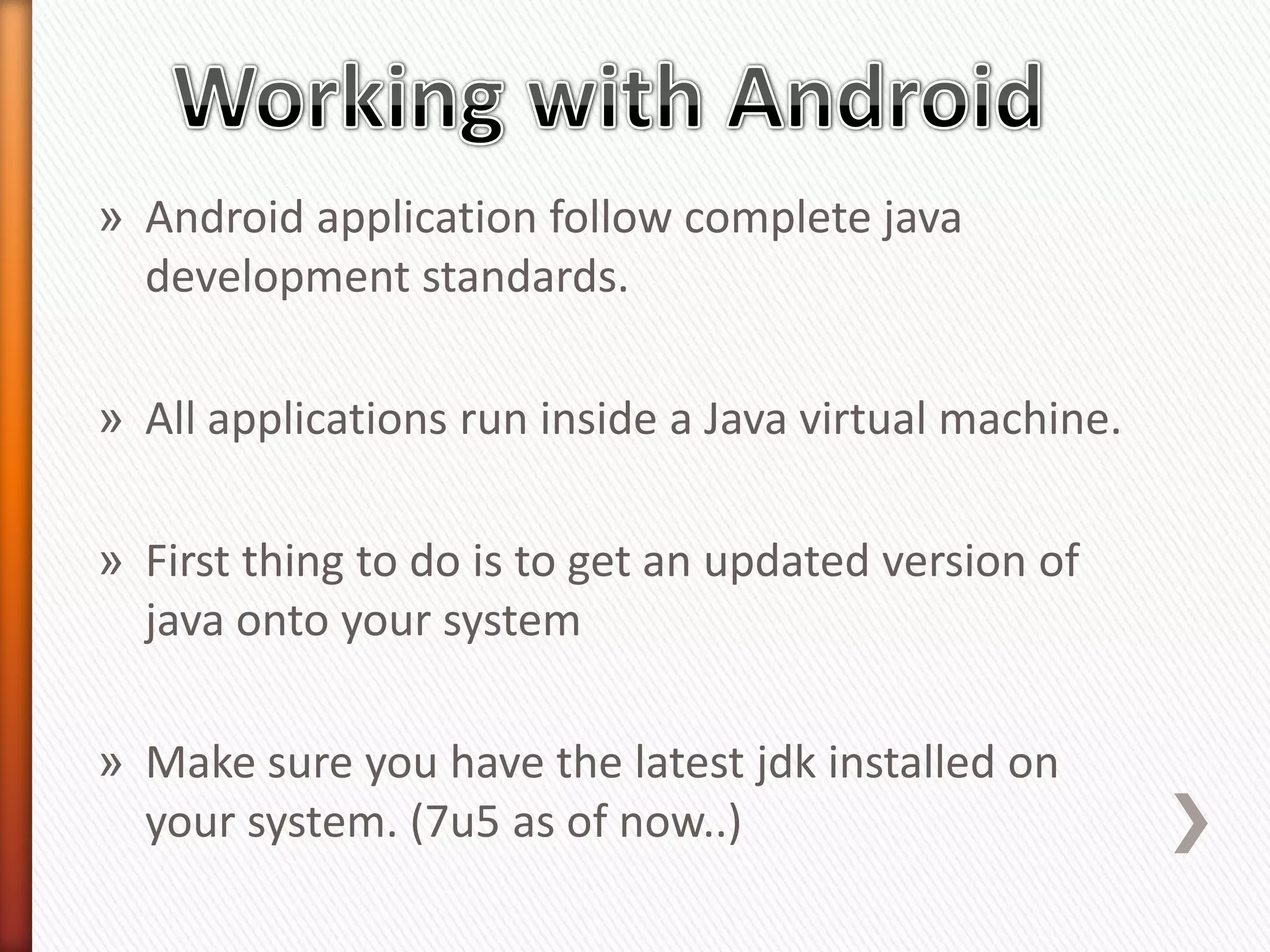 » Android application follow complete java
  development standards.

» All applications run inside a Java virtual machine.

» First thing to do is to get an updated version of
  java onto your system

» Make sure you have the latest jdk installed on
  your system. (7u5 as of now..)
 