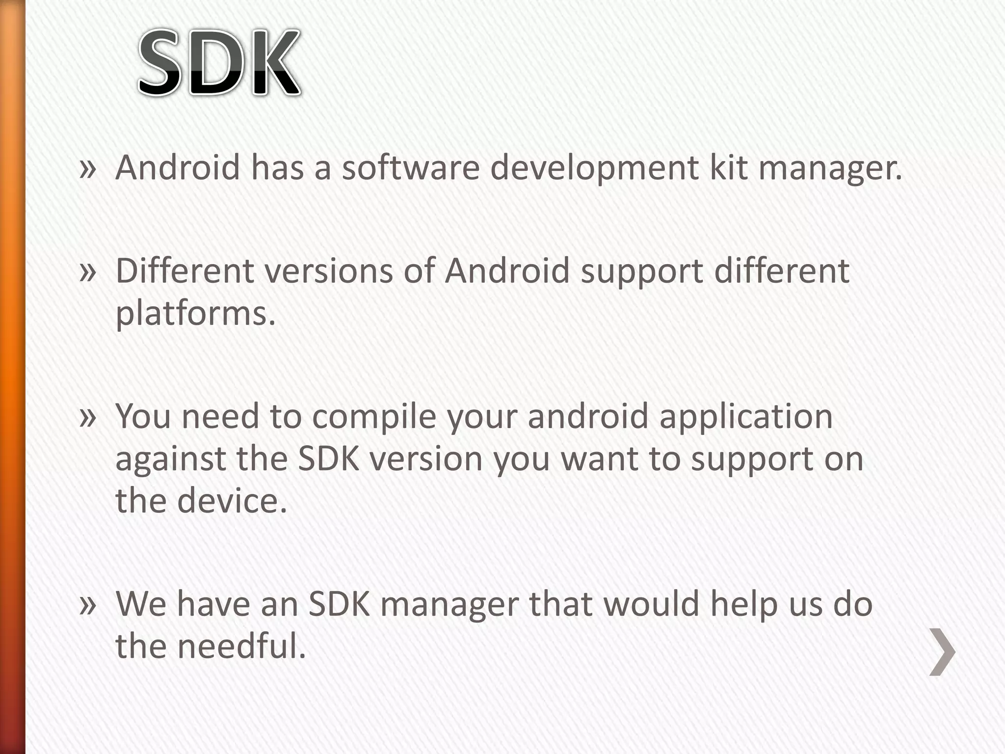 » Android has a software development kit manager.

» Different versions of Android support different
  platforms.

» You need to compile your android application
  against the SDK version you want to support on
  the device.

» We have an SDK manager that would help us do
  the needful.
 
