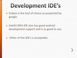 » Eclipse is the tool of choice as purported by
  google.

» IntelliJ IDEA IDE also has good android
  development support and is as good to use.

» Either of the IDE’s is acceptable.
 