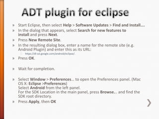 » Start Eclipse, then select Help > Software Updates > Find and Install….
» In the dialog that appears, select Search for new features to
  install and press Next.
» Press New Remote Site.
» In the resulting dialog box, enter a name for the remote site (e.g.
  Android Plugin) and enter this as its URL:
    ˃ https://dl-ssl.google.com/android/eclipse/.
» Press OK.

» Wait for completion.

» Select Window > Preferences… to open the Preferences panel. (Mac
  OS X: Eclipse >Preferences)
  Select Android from the left panel.
  For the SDK Location in the main panel, press Browse... and find the
  SDK root directory.
» Press Apply, then OK
 