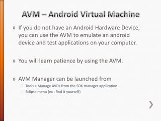 » If you do not have an Android Hardware Device,
  you can use the AVM to emulate an android
  device and test applications on your computer.

» You will learn patience by using the AVM.

» AVM Manager can be launched from
   ˃ Tools > Manage AVDs from the SDK manager application
   ˃ Eclipse menu (ex : find it yourself)
 