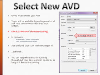 »   Give a nice name to your AVD

»   Target will be available depending on what all
    SDK have been downloaded onto your
    system.

»   ENABLE SNAPSHOT (for faster loading)
                                                     ENABLE THIS!!
»   In hardware,
     ˃   Increase device RAM to suitable level
     ˃   Leave hardware settings to default


» Add avd and click start in the manager it!

» ..patience..

» You can keep the emulator running
  throughout your development period or as
  long as it keeps functioning.
 