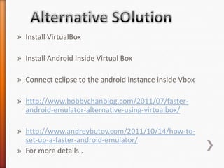 » Install VirtualBox

» Install Android Inside Virtual Box

» Connect eclipse to the android instance inside Vbox

» http://www.bobbychanblog.com/2011/07/faster-
  android-emulator-alternative-using-virtualbox/

» http://www.andreybutov.com/2011/10/14/how-to-
  set-up-a-faster-android-emulator/
» For more details..
 