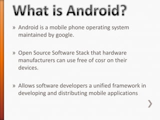 » Android is a mobile phone operating system
  maintained by google.

» Open Source Software Stack that hardware
  manufacturers can use free of cosr on their
  devices.

» Allows software developers a unified framework in
  developing and distributing mobile applications
 