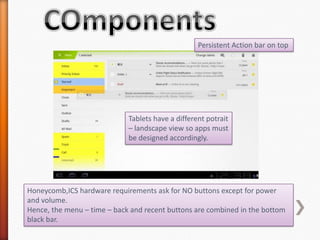 Persistent Action bar on top




                             Tablets have a different potrait
                             – landscape view so apps must
                             be designed accordingly.




Honeycomb,ICS hardware requirements ask for NO buttons except for power
and volume.
Hence, the menu – time – back and recent buttons are combined in the bottom
black bar.
 