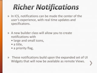 » In ICS, notifications can be made the center of the
  user’s experience, with real time updates and
  specificatons.

» A new builder class will allow you to create
  notifications with
  • large and small icons,
  • a title,
  • a priority flag,

» These notifications build upon the expanded set of UI
  Widgets that will now be available as remote Views.
 