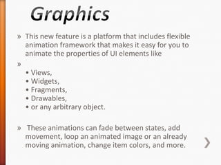 » This new feature is a platform that includes flexible
  animation framework that makes it easy for you to
  animate the properties of UI elements like
»
  • Views,
  • Widgets,
  • Fragments,
  • Drawables,
  • or any arbitrary object.

» These animations can fade between states, add
  movement, loop an animated image or an already
  moving animation, change item colors, and more.
 