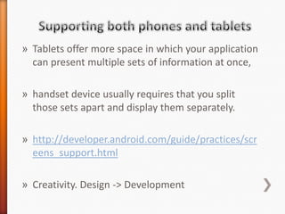 » Tablets offer more space in which your application
  can present multiple sets of information at once,

» handset device usually requires that you split
  those sets apart and display them separately.

» http://developer.android.com/guide/practices/scr
  eens_support.html

» Creativity. Design -> Development
 