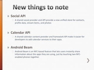 » Social API
   ˃ A shared social provider and API provide a new unified store for contacts,
     profile data, stream items, and photos



» Calendar API
   ˃ A shared calendar content provider and framework API make it easier for
     developers to add calendar services to their apps.


» Android Beam
   ˃ Android Beam is an NFC-based feature that lets users instantly share
     information about the apps they are using, just by touching two NFC-
     enabled phones together.
 