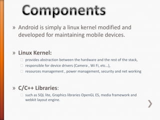 » Android is simply a linux kernel modified and
  developed for maintaining mobile devices.

» Linux Kernel:
   ˃ provides abstraction between the hardware and the rest of the stack,
   ˃ responsible for device drivers (Camera , Wi Fi, etc…),
   ˃ resources management , power management, security and net working



» C/C++ Libraries:
   ˃ such as SQL lite, Graphics libraries OpenGL ES, media framework and
     webkit layout engine.
 