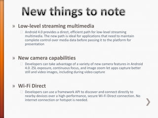 » Low-level streaming multimedia
   ˃ Android 4.0 provides a direct, efficient path for low-level streaming
     multimedia. The new path is ideal for applications that need to maintain
     complete control over media data before passing it to the platform for
     presentation


» New camera capabilities
   ˃ Developers can take advantage of a variety of new camera features in Android
     4.0. ZSL exposure, continuous focus, and image zoom let apps capture better
     still and video images, including during video capture


» Wi-Fi Direct
   ˃ Developers can use a framework API to discover and connect directly to
     nearby devices over a high-performance, secure Wi-Fi Direct connection. No
     internet connection or hotspot is needed.
 