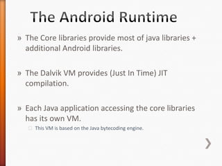 » The Core libraries provide most of java libraries +
  additional Android libraries.

» The Dalvik VM provides (Just In Time) JIT
  compilation.

» Each Java application accessing the core libraries
  has its own VM.
   ˃ This VM is based on the Java bytecoding engine.
 