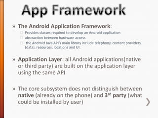 » The Android Application Framework:
   ˃ Provides classes required to develop an Android application
   ˃ abstraction between hardware access
   ˃ the Android Java API’s main library include telephony, content providers
     (data), resources, locations and UI.


» Application Layer: all Android applications(native
  or third party) are built on the application layer
  using the same API

» The core subsystem does not distinguish between
  native (already on the phone) and 3rd party (what
  could be installed by user)
 