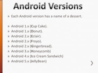 » Each Android version has a name of a dessert.

»   Android 1.x (Cup Cake).
»   Android 1.x (Donut).
»   Android 2.x (Eclair).
»   Android 2.x (Froyo).
»   Android 2.x (Gingerbread).
»   Android 3.x (Honeycomb)
»   Android 4.x (Ice Cream Sandwich)
»   Android 5.x (JellyBean)
 