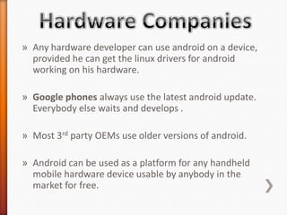 » Any hardware developer can use android on a device,
  provided he can get the linux drivers for android
  working on his hardware.

» Google phones always use the latest android update.
  Everybody else waits and develops .

» Most 3rd party OEMs use older versions of android.

» Android can be used as a platform for any handheld
  mobile hardware device usable by anybody in the
  market for free.
 