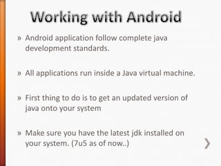 » Android application follow complete java
  development standards.

» All applications run inside a Java virtual machine.

» First thing to do is to get an updated version of
  java onto your system

» Make sure you have the latest jdk installed on
  your system. (7u5 as of now..)
 