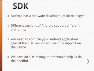 » Android has a software development kit manager.

» Different versions of Android support different
  platforms.

» You need to compile your android application
  against the SDK version you want to support on
  the device.

» We have an SDK manager that would help us do
  the needful.
 