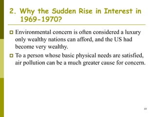 10
2. Why the Sudden Rise in Interest in
1969-1970?
 Environmental concern is often considered a luxury
only wealthy nations can afford, and the US had
become very wealthy.
 To a person whose basic physical needs are satisfied,
air pollution can be a much greater cause for concern.
 