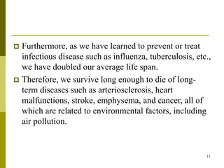 11
 Furthermore, as we have learned to prevent or treat
infectious disease such as influenza, tuberculosis, etc.,
we have doubled our average life span.
 Therefore, we survive long enough to die of long-
term diseases such as arteriosclerosis, heart
malfunctions, stroke, emphysema, and cancer, all of
which are related to environmental factors, including
air pollution.
 