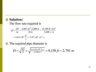 14
 Solution:
The flow rate required is
 The required pipe diameter is
2 2
3
9 7 3
4,083 2,000 (5,280 / )
24 3,600 /
2.63 10 7.47 10 /
AH mi ft ft mi
Q
t h s h
ft
m s
s
 

   
9
4 4 2.63 10 /
40 / 9,158 2,791
Q ft s
ft s
D ft m
 
 

   
 