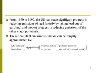 19
 From 1970 to 1997, the US has made significant progress in
reducing emissions of lead (mostly by taking lead out of
gasoline) and modest progress in reducing emissions of the
other major pollutants.
 The air pollutant emissions situation can be roughly
approximated by:
 
Air pollutant economic activity pollutant emissions
population
emissions per person per unit of economic activity
     

     
     
 