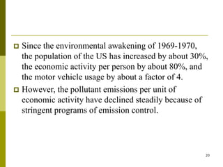 20
 Since the environmental awakening of 1969-1970,
the population of the US has increased by about 30%,
the economic activity per person by about 80%, and
the motor vehicle usage by about a factor of 4.
 However, the pollutant emissions per unit of
economic activity have declined steadily because of
stringent programs of emission control.
 