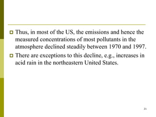 21
 Thus, in most of the US, the emissions and hence the
measured concentrations of most pollutants in the
atmosphere declined steadily between 1970 and 1997.
 There are exceptions to this decline, e.g., increases in
acid rain in the northeastern United States.
 