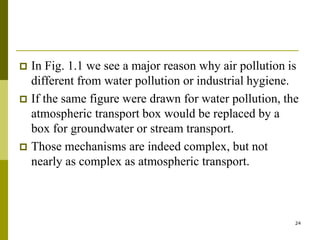 24
 In Fig. 1.1 we see a major reason why air pollution is
different from water pollution or industrial hygiene.
 If the same figure were drawn for water pollution, the
atmospheric transport box would be replaced by a
box for groundwater or stream transport.
 Those mechanisms are indeed complex, but not
nearly as complex as atmospheric transport.
 