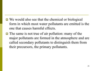 25
 We would also see that the chemical or biological
form in which most water pollutants are emitted is the
one that causes harmful effects.
 The same is not true of air pollution: many of the
major pollutants are formed in the atmosphere and are
called secondary pollutants to distinguish them from
their precursors, the primary pollutants.
 