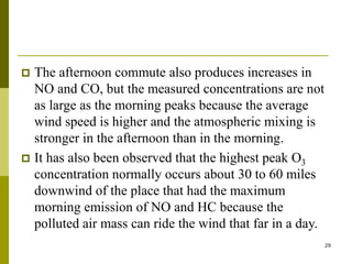 29
 The afternoon commute also produces increases in
NO and CO, but the measured concentrations are not
as large as the morning peaks because the average
wind speed is higher and the atmospheric mixing is
stronger in the afternoon than in the morning.
 It has also been observed that the highest peak O3
concentration normally occurs about 30 to 60 miles
downwind of the place that had the maximum
morning emission of NO and HC because the
polluted air mass can ride the wind that far in a day.
 