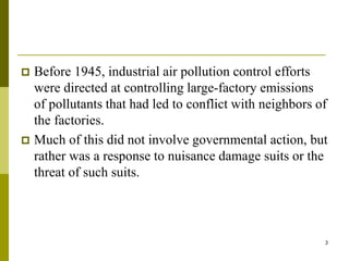 3
 Before 1945, industrial air pollution control efforts
were directed at controlling large-factory emissions
of pollutants that had led to conflict with neighbors of
the factories.
 Much of this did not involve governmental action, but
rather was a response to nuisance damage suits or the
threat of such suits.
 