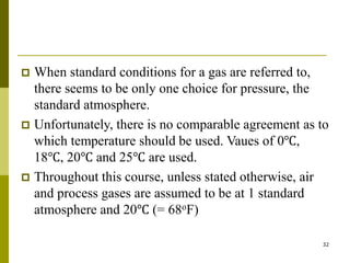 32
 When standard conditions for a gas are referred to,
there seems to be only one choice for pressure, the
standard atmosphere.
 Unfortunately, there is no comparable agreement as to
which temperature should be used. Vaues of 0℃,
18℃, 20℃ and 25℃ are used.
 Throughout this course, unless stated otherwise, air
and process gases are assumed to be at 1 standard
atmosphere and 20℃ (= 68oF)
 