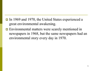5
 In 1969 and 1970, the United States experienced a
great environmental awakening.
 Environmental matters were scarely mentioned in
newspapers in 1968, but the same newspapers had an
environmental story every day in 1970.
 