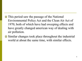 6
 This period saw the passage of the National
Environmental Policy Act and the Clean Air Act of
1970, both of which have had sweeping effects and
have greatly changed american way of dealing with
air pollution.
 Similar changes took place throughout the industrial
world at about the same time, with similar effects.
 