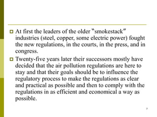 7
 At first the leaders of the older “smokestack”
industries (steel, copper, some electric power) fought
the new regulations, in the courts, in the press, and in
congress.
 Twenty-five years later their successors mostly have
decided that the air pollution regulations are here to
stay and that their goals should be to influence the
regulatory process to make the regulations as clear
and practical as possible and then to comply with the
regulations in as efficient and economical a way as
possible.
 