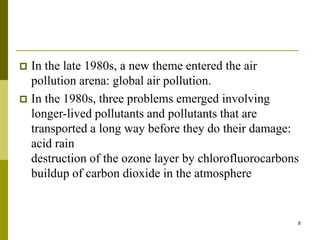 8
 In the late 1980s, a new theme entered the air
pollution arena: global air pollution.
 In the 1980s, three problems emerged involving
longer-lived pollutants and pollutants that are
transported a long way before they do their damage:
acid rain
destruction of the ozone layer by chlorofluorocarbons
buildup of carbon dioxide in the atmosphere
 