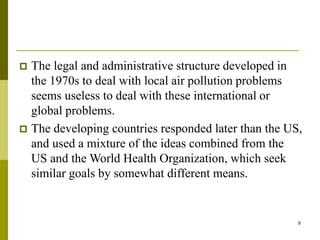 9
 The legal and administrative structure developed in
the 1970s to deal with local air pollution problems
seems useless to deal with these international or
global problems.
 The developing countries responded later than the US,
and used a mixture of the ideas combined from the
US and the World Health Organization, which seek
similar goals by somewhat different means.
 
